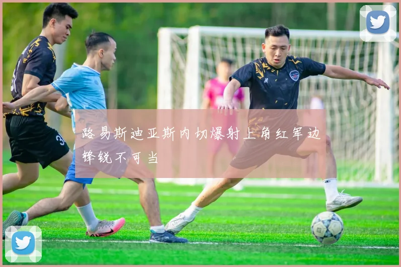路易斯迪亚斯内切爆射上角红军边锋锐不可当