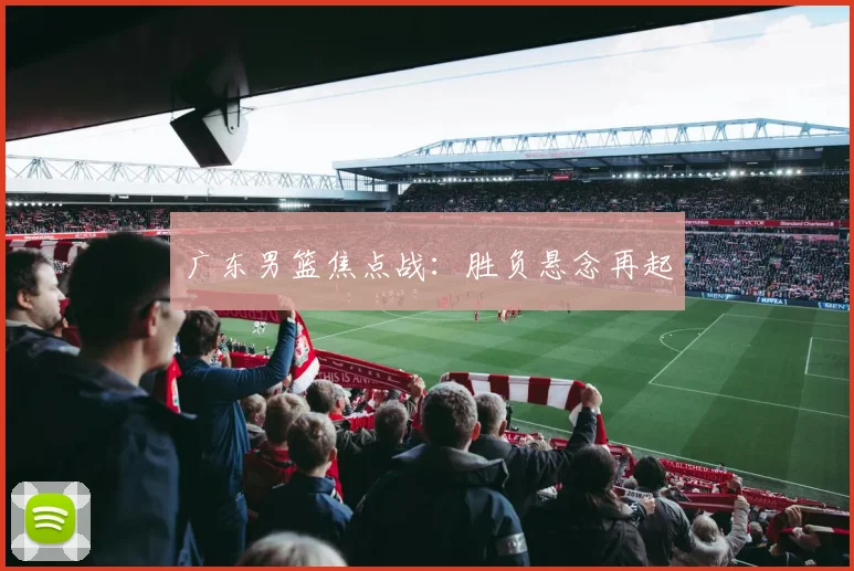 广东男篮焦点战：胜负悬念再起
