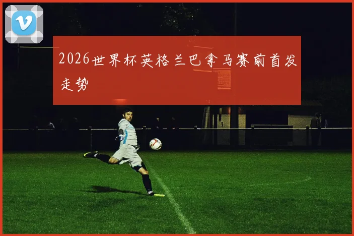 2026世界杯英格兰巴拿马赛前首发走势