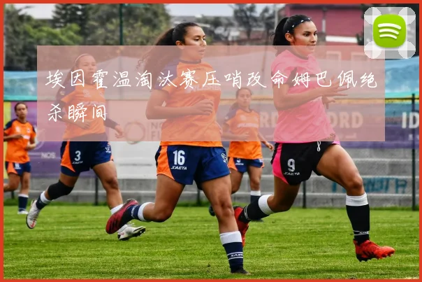 埃因霍温淘汰赛压哨改命姆巴佩绝杀瞬间
