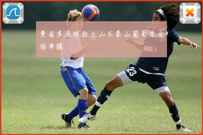 费南多点球救主山东泰山葡萄牙全场沸腾