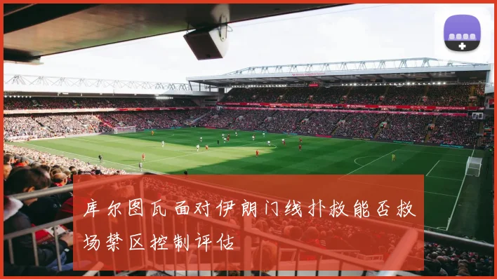 库尔图瓦面对伊朗门线扑救能否救场禁区控制评估