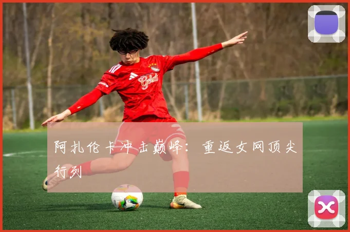 阿扎伦卡冲击巅峰：重返女网顶尖行列