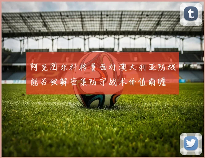 阿克图尔科格鲁面对澳大利亚防线能否破解密集防守战术价值前瞻