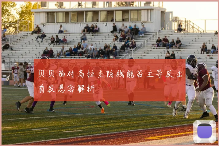 贝贝面对乌拉圭防线能否主导反击首发悬念解析