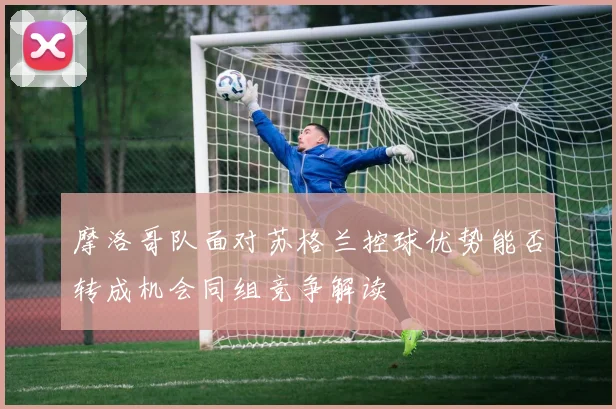 摩洛哥队面对苏格兰控球优势能否转成机会同组竞争解读