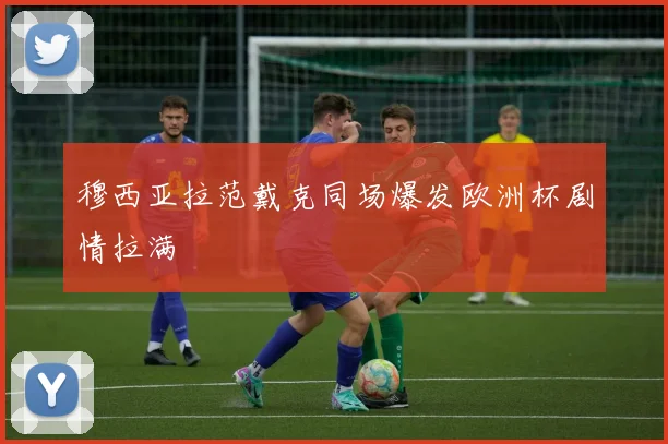 穆西亚拉范戴克同场爆发欧洲杯剧情拉满