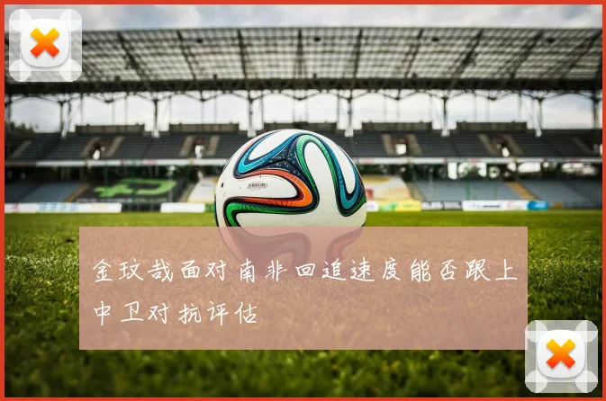 金玟哉面对南非回追速度能否跟上中卫对抗评估