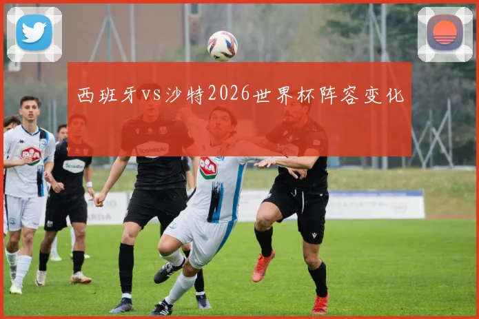 西班牙vs沙特2026世界杯阵容变化