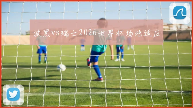 波黑vs瑞士2026世界杯场地适应