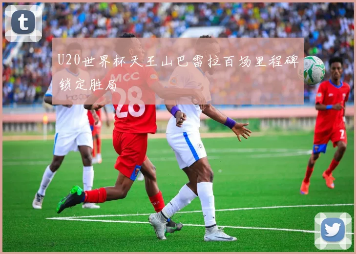 U20世界杯天王山巴雷拉百场里程碑锁定胜局