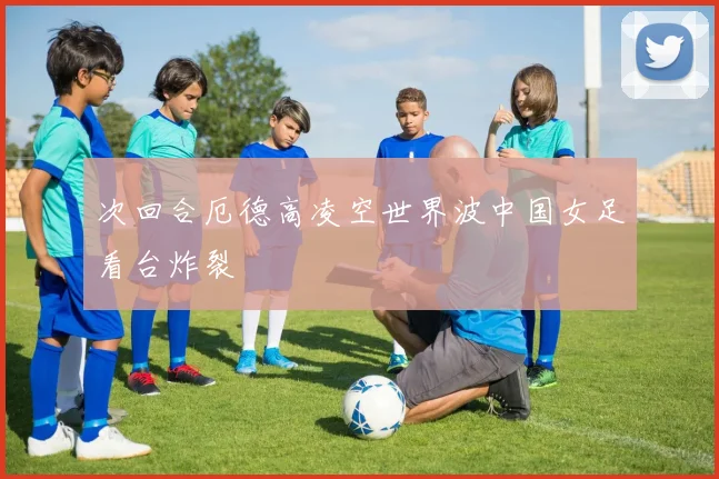 次回合厄德高凌空世界波中国女足看台炸裂