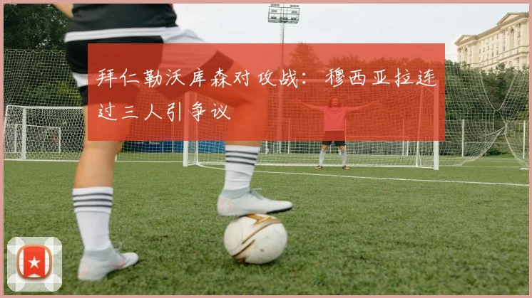 拜仁勒沃库森对攻战：穆西亚拉连过三人引争议