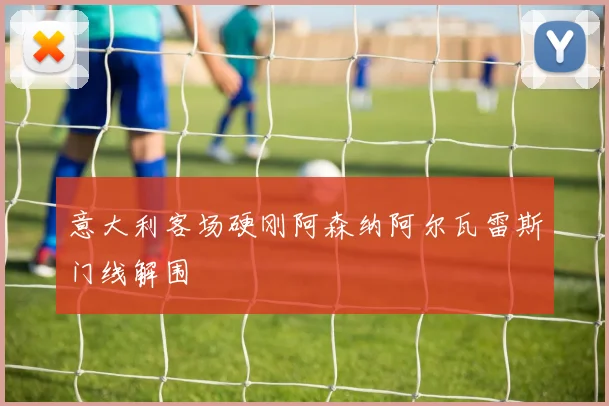 意大利客场硬刚阿森纳阿尔瓦雷斯门线解围