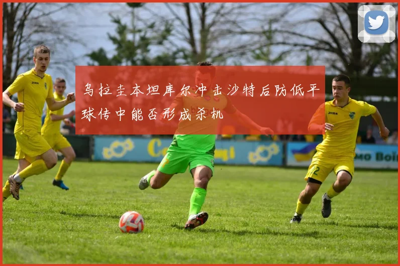 乌拉圭本坦库尔冲击沙特后防低平球传中能否形成杀机