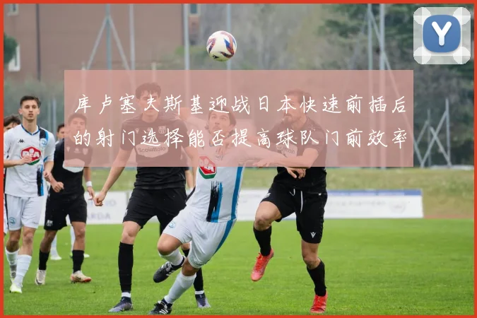 库卢塞夫斯基迎战日本快速前插后的射门选择能否提高球队门前效率