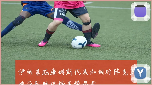伊纳基威廉姆斯代表加纳对阵克罗地亚队助攻榜走势参考