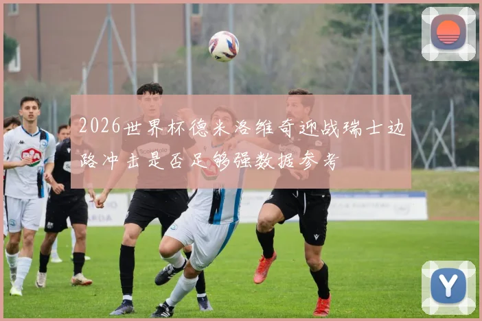 2026世界杯德米洛维奇迎战瑞士边路冲击是否足够强数据参考