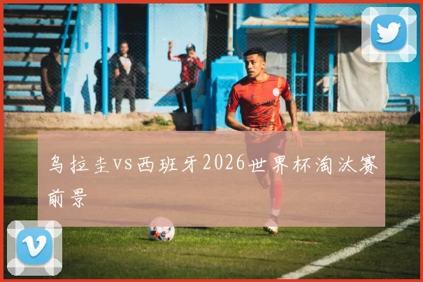 乌拉圭vs西班牙2026世界杯淘汰赛前景