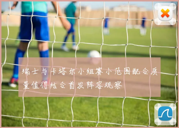 瑞士与卡塔尔小组赛小范围配合质量值得结合首发阵容观察