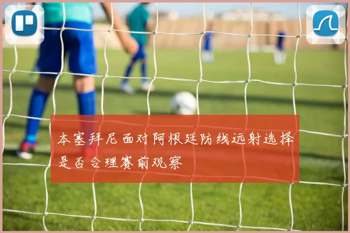 本塞拜尼面对阿根廷防线远射选择是否合理赛前观察