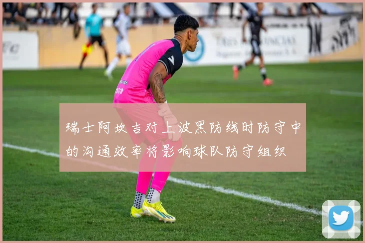瑞士阿坎吉对上波黑防线时防守中的沟通效率将影响球队防守组织