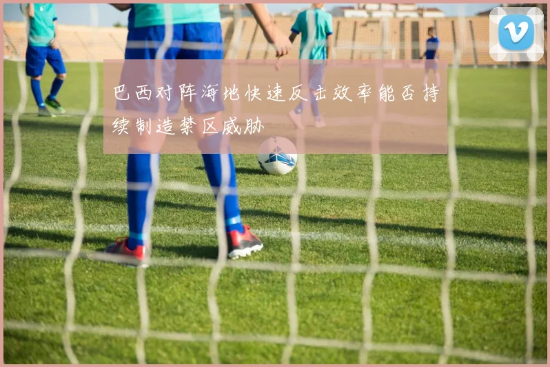 巴西对阵海地快速反击效率能否持续制造禁区威胁