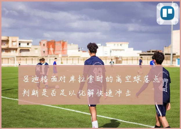 吕迪格面对库拉索时的高空球落点判断是否足以化解快速冲击