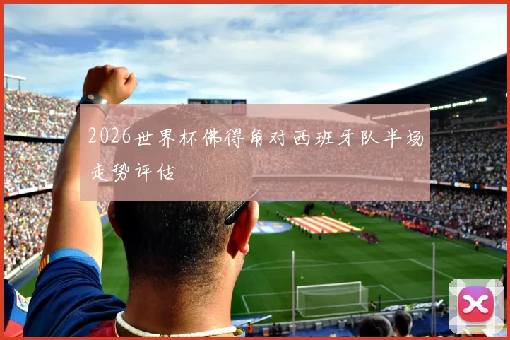 2026世界杯佛得角对西班牙队半场走势评估