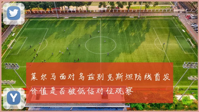 莱尔马面对乌兹别克斯坦防线首发价值是否被低估对位观察