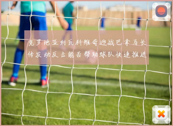 克罗地亚利瓦科维奇迎战巴拿马长传发动反击能否帮助球队快速推进