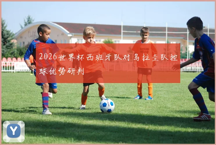 2026世界杯西班牙队对乌拉圭队控球优势研判