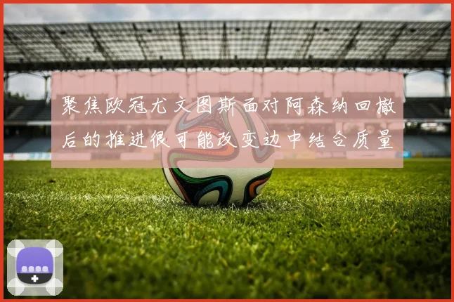 聚焦欧冠尤文图斯面对阿森纳回撤后的推进很可能改变边中结合质量