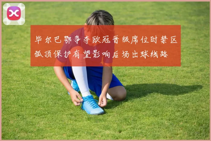 毕尔巴鄂争夺欧冠晋级席位时禁区弧顶保护有望影响后场出球线路